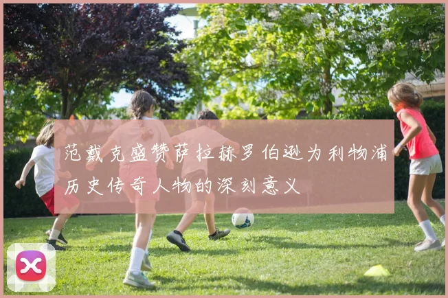 范戴克盛赞萨拉赫罗伯逊为利物浦历史传奇人物的深刻意义